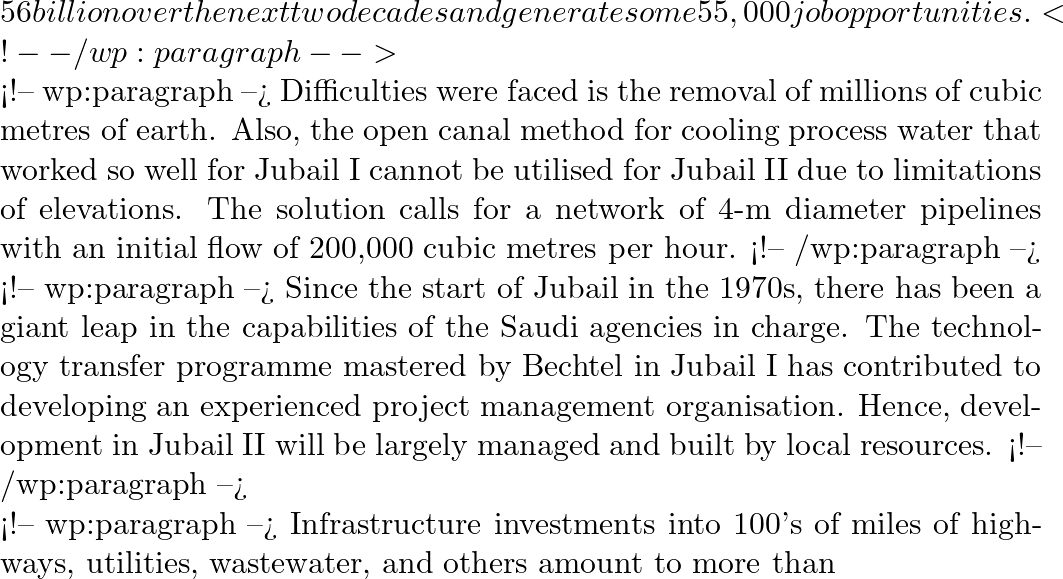 56 billion over the next two decades and generate some 55,000 job opportunities. <!-- /wp:paragraph -->  <!-- wp:paragraph --> Difficulties were faced is the removal of millions of cubic metres of earth. Also, the open canal method for cooling process water that worked so well for Jubail I cannot be utilised for Jubail II due to limitations of elevations. The solution calls for a network of 4-m diameter pipelines with an initial flow of 200,000 cubic metres per hour. <!-- /wp:paragraph -->  <!-- wp:paragraph --> Since the start of Jubail in the 1970s, there has been a giant leap in the capabilities of the Saudi agencies in charge. The technology transfer programme mastered by Bechtel in Jubail I has contributed to developing an experienced project management organisation. Hence, development in Jubail II will be largely managed and built by local resources. <!-- /wp:paragraph -->  <!-- wp:paragraph --> Infrastructure investments into 100's of miles of highways, utilities, wastewater, and others amount to more than
